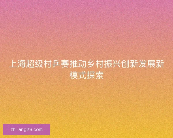 上海超级村乒赛推动乡村振兴创新发展新模式探索