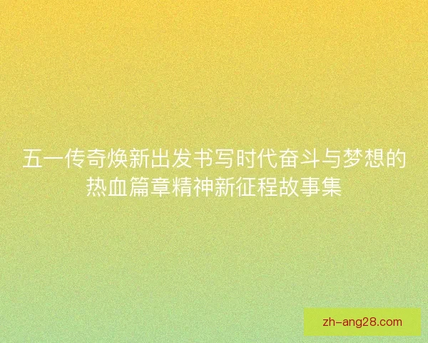 五一传奇焕新出发书写时代奋斗与梦想的热血篇章精神新征程故事集