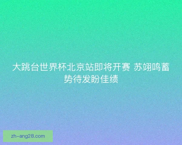 大跳台世界杯北京站即将开赛 苏翊鸣蓄势待发盼佳绩